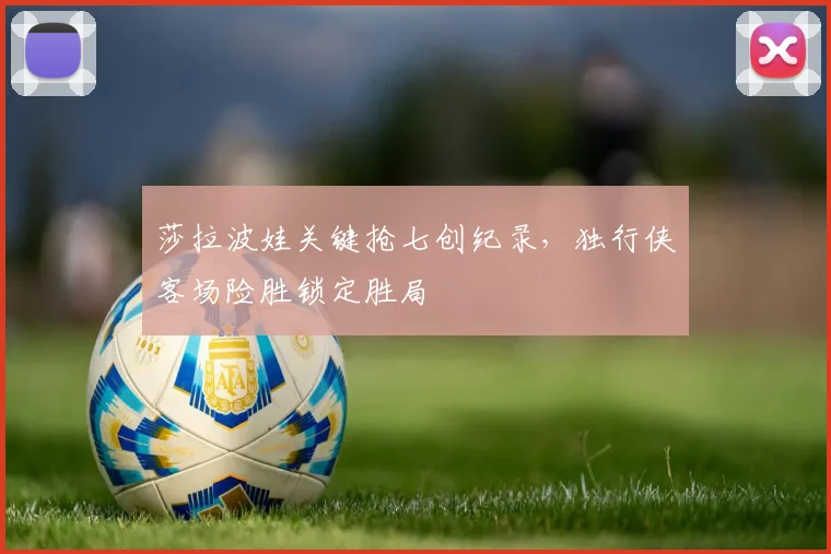 莎拉波娃关键抢七创纪录,独行侠客场险胜锁定胜局
