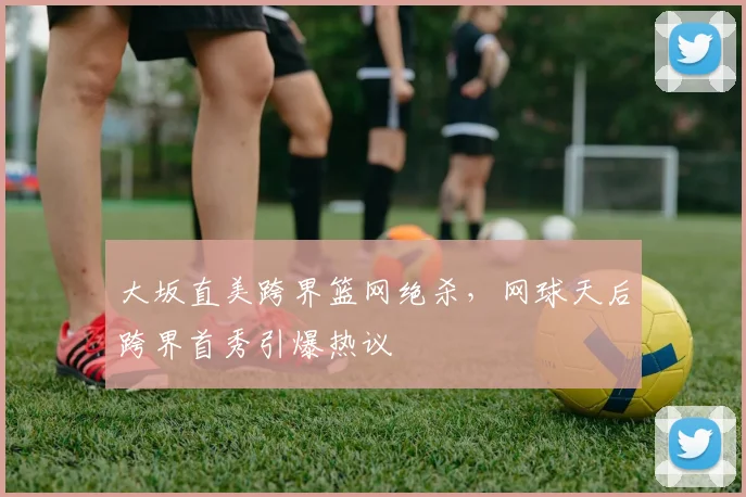 大坂直美跨界篮网绝杀，网球天后跨界首秀引爆热议
