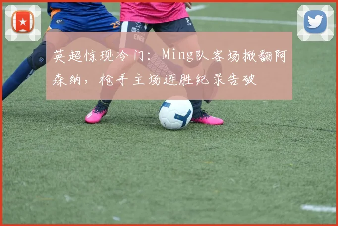 英超惊现冷门:Ming队客场掀翻阿森纳,枪手
